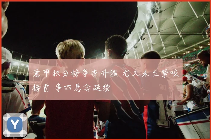 意甲积分榜争夺升温 尤文米兰紧咬榜首 争四悬念延续