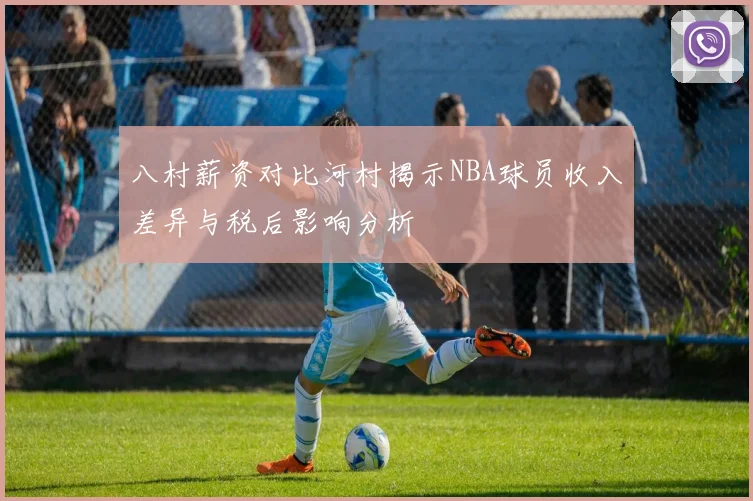 八村薪资对比河村揭示NBA球员收入差异与税后影响分析