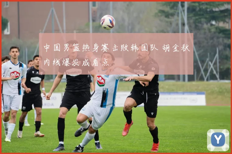 中国男篮热身赛击败韩国队 胡金秋内线爆发成看点