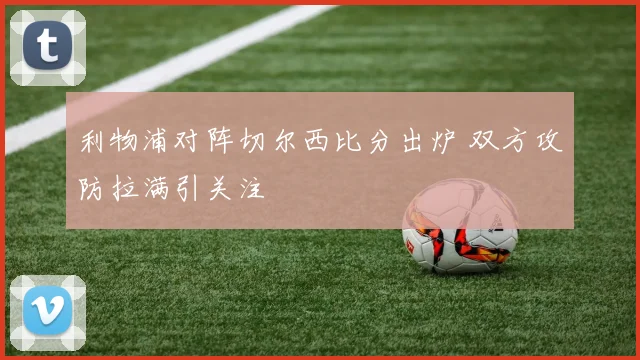 利物浦对阵切尔西比分出炉 双方攻防拉满引关注