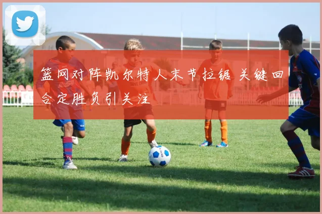 篮网对阵凯尔特人末节拉锯 关键回合定胜负引关注