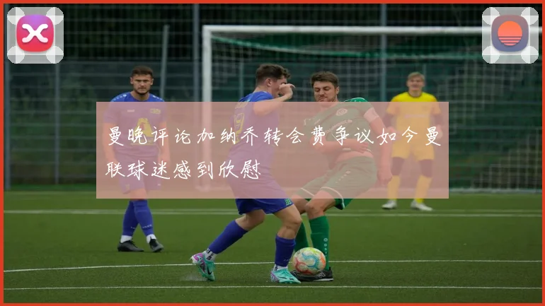 曼晚评论加纳乔转会费争议如今曼联球迷感到欣慰