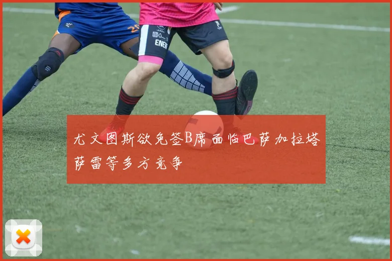 尤文图斯欲免签B席面临巴萨加拉塔萨雷等多方竞争