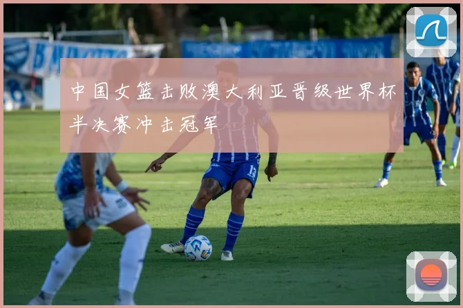 中国女篮击败澳大利亚晋级世界杯半决赛冲击冠军