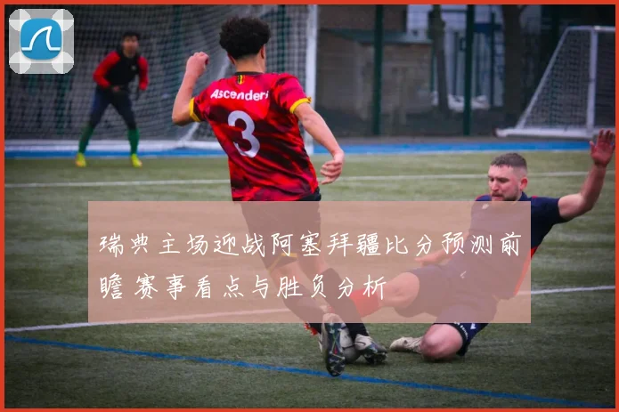 瑞典主场迎战阿塞拜疆比分预测前瞻 赛事看点与胜负分析