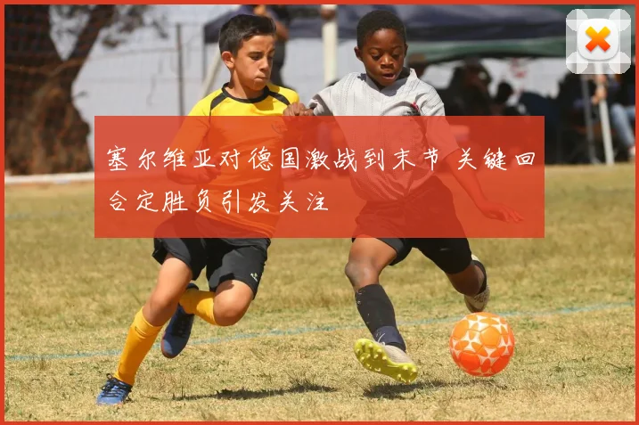塞尔维亚对德国激战到末节 关键回合定胜负引发关注
