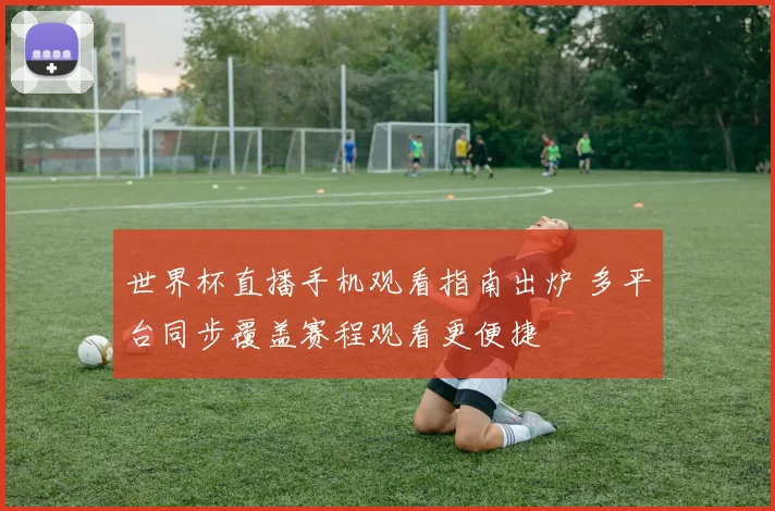 世界杯直播手机观看指南出炉 多平台同步覆盖赛程观看更便捷