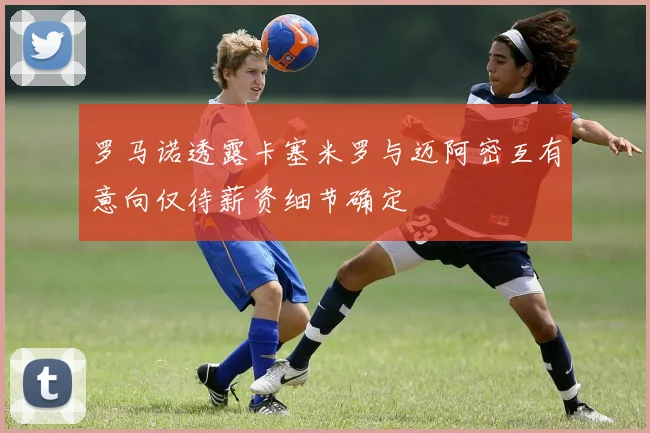罗马诺透露卡塞米罗与迈阿密互有意向仅待薪资细节确定