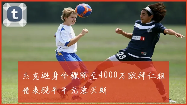 杰克逊身价骤降至4000万欧拜仁租借表现平平无意买断