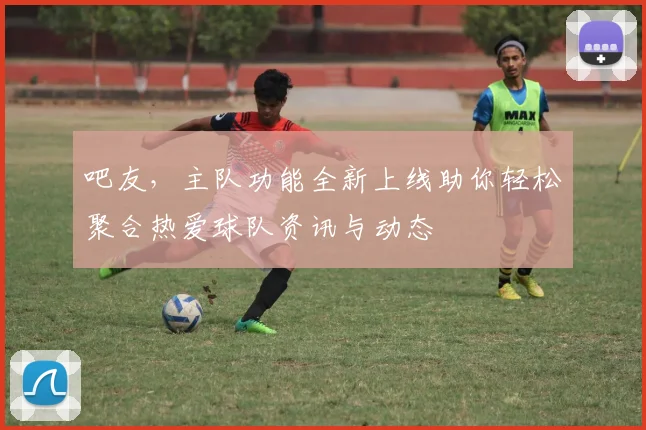 吧友，主队功能全新上线助你轻松聚合热爱球队资讯与动态
