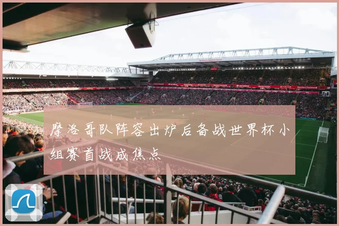 摩洛哥队阵容出炉后备战世界杯小组赛首战成焦点