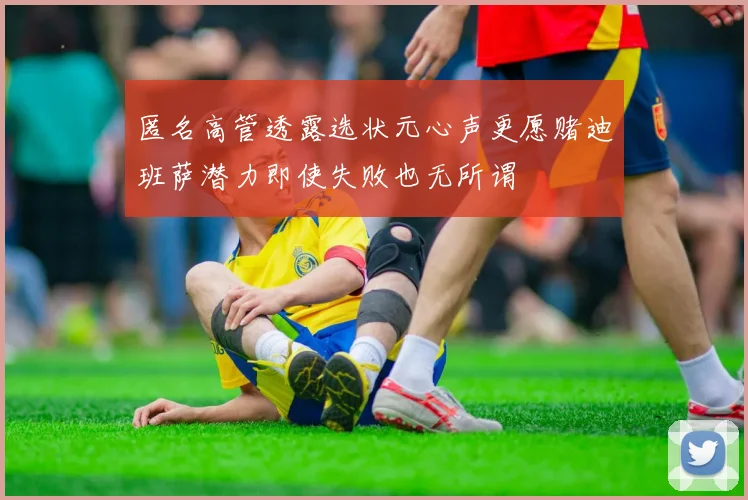 匿名高管透露选状元心声更愿赌迪班萨潜力即使失败也无所谓
