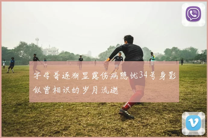 字母哥逐渐显露伤病隐忧34号身影似曾相识的岁月流逝