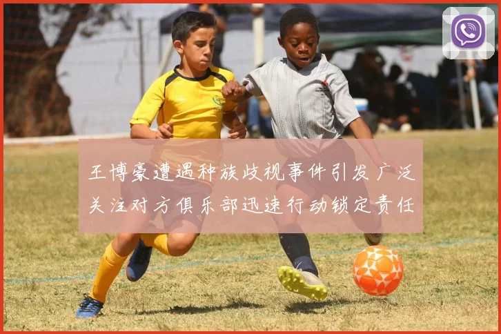 王博豪遭遇种族歧视事件引发广泛关注对方俱乐部迅速行动锁定责任人
