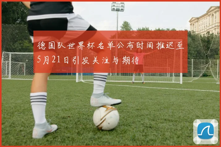 德国队世界杯名单公布时间推迟至5月21日引发关注与期待