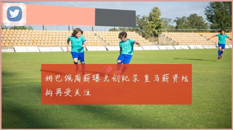 姆巴佩周薪曝光创纪录 皇马薪资结构再受关注