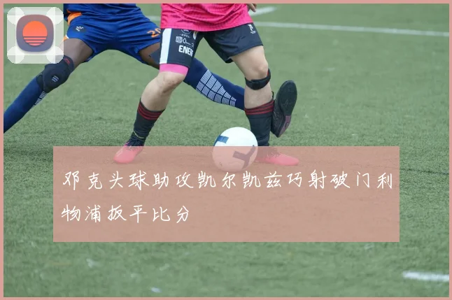 邓克头球助攻凯尔凯兹巧射破门利物浦扳平比分