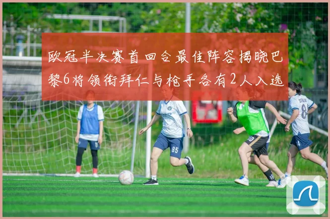 欧冠半决赛首回合最佳阵容揭晓巴黎6将领衔拜仁与枪手各有2人入选
