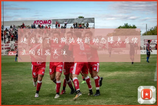 迭戈马丁内斯执教新动态曝光后续去向引发关注
