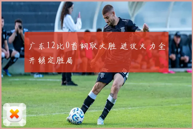 广东12比0首钢取大胜 进攻火力全开锁定胜局