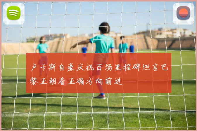 卢卡斯自豪庆祝百场里程碑坦言巴黎正朝着正确方向前进