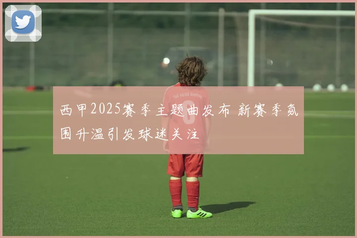西甲2025赛季主题曲发布 新赛季氛围升温引发球迷关注