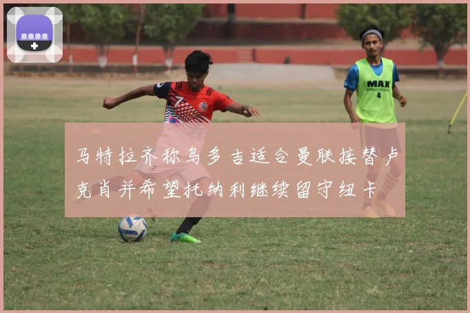 马特拉齐称乌多吉适合曼联接替卢克肖并希望托纳利继续留守纽卡