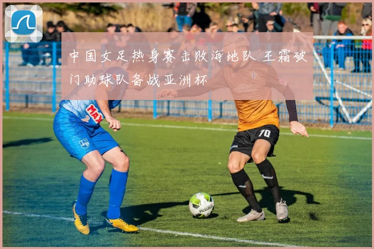 中国女足热身赛击败海地队 王霜破门助球队备战亚洲杯