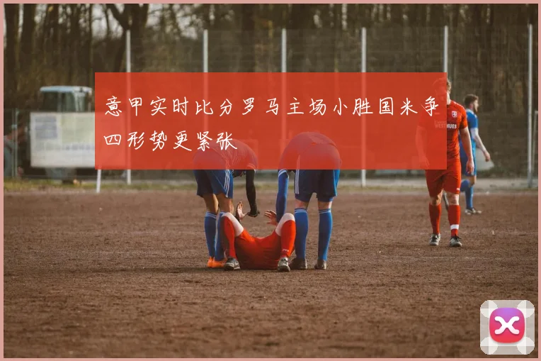 意甲实时比分罗马主场小胜国米争四形势更紧张