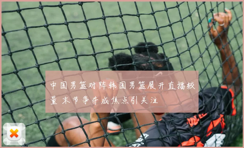 中国男篮对阵韩国男篮展开直播较量 末节争夺成焦点引关注