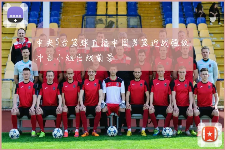 中央5台篮球直播中国男篮迎战强敌冲击小组出线前景