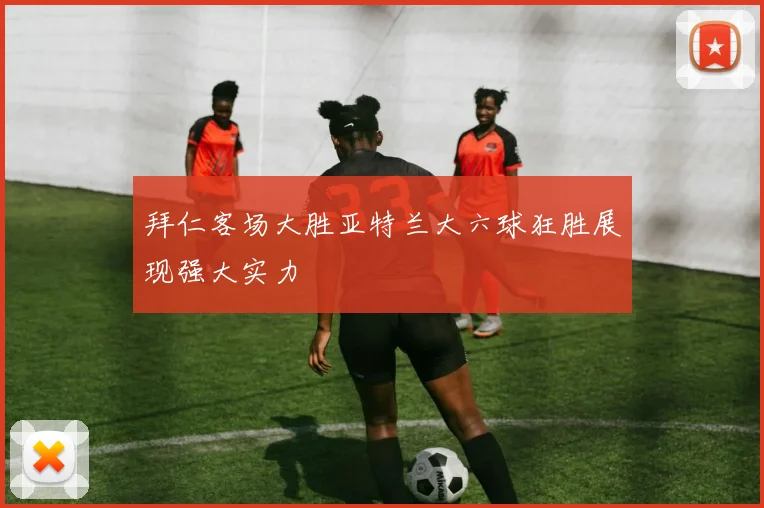 拜仁客场大胜亚特兰大六球狂胜展现强大实力