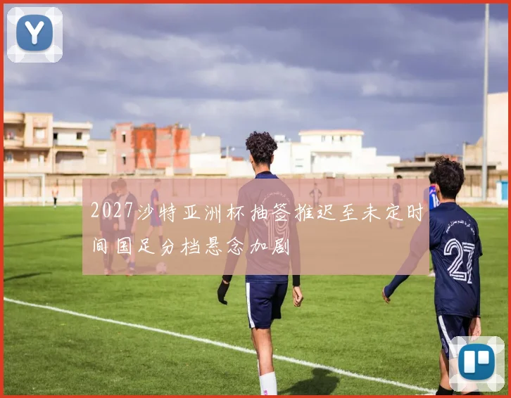 2027沙特亚洲杯抽签推迟至未定时间国足分档悬念加剧