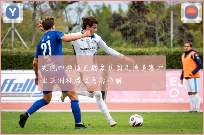 央视四频道直播聚焦国足热身赛冲击亚洲杯席位悬念待解