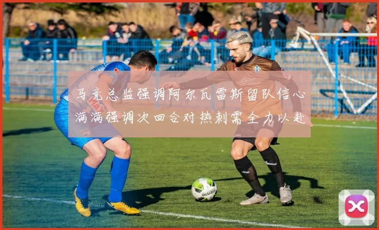 马竞总监强调阿尔瓦雷斯留队信心满满强调次回合对热刺需全力以赴