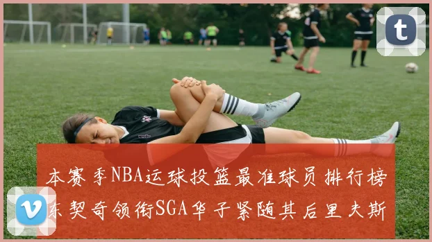 本赛季NBA运球投篮最准球员排行榜东契奇领衔SGA华子紧随其后里夫斯KD表现抢眼