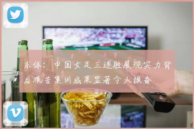 东体：中国女足三连胜展现实力背后艰苦集训成果显著令人振奋