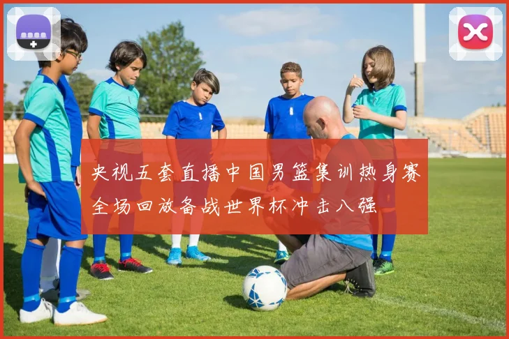 央视五套直播中国男篮集训热身赛全场回放备战世界杯冲击八强