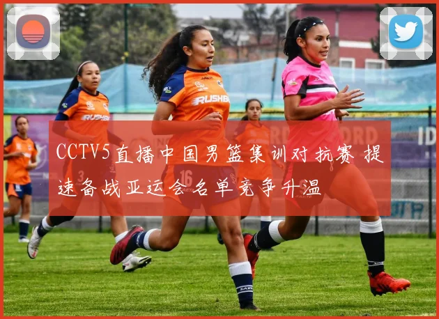 CCTV5直播中国男篮集训对抗赛 提速备战亚运会名单竞争升温