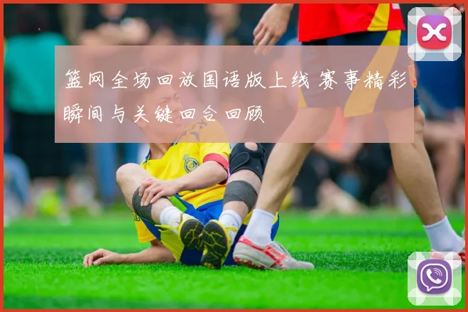 篮网全场回放国语版上线 赛事精彩瞬间与关键回合回顾