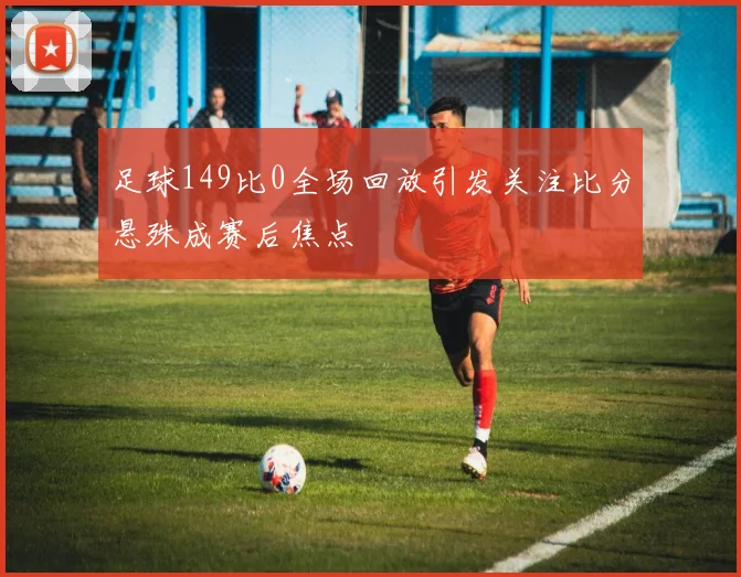 足球149比0全场回放引发关注比分悬殊成赛后焦点