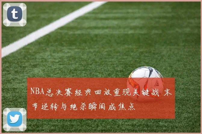 NBA总决赛经典回放重现关键战 末节逆转与绝杀瞬间成焦点