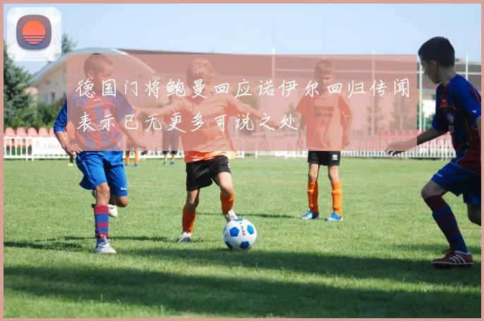 德国门将鲍曼回应诺伊尔回归传闻表示已无更多可说之处