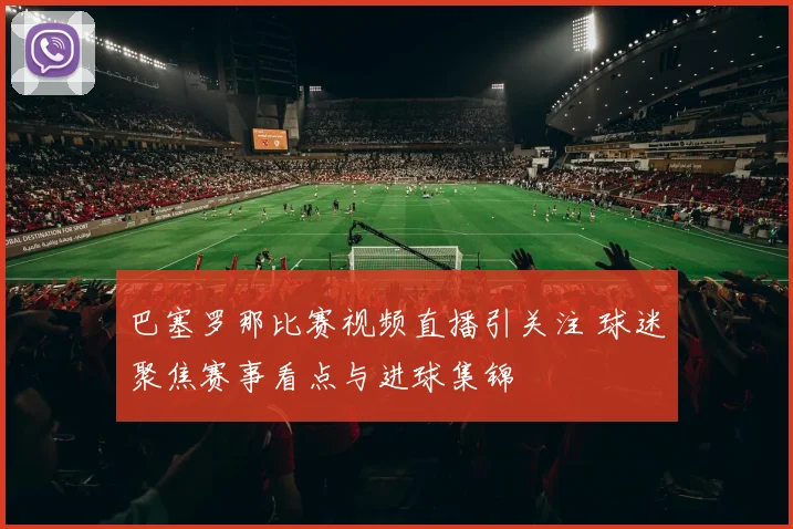 巴塞罗那比赛视频直播引关注 球迷聚焦赛事看点与进球集锦