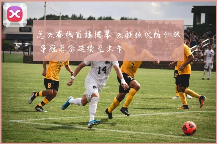 总决赛线直播揭幕 决胜轮攻防升级 争冠悬念延续至末节