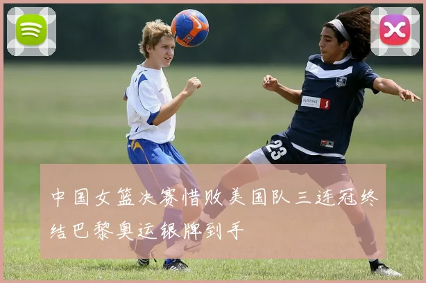 中国女篮决赛惜败美国队三连冠终结巴黎奥运银牌到手