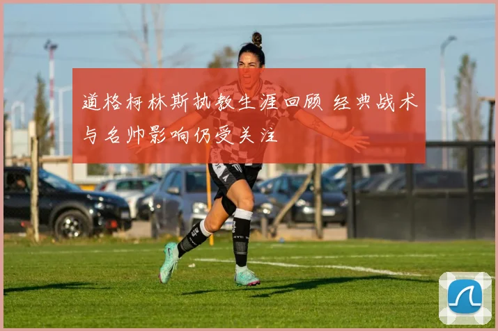 道格柯林斯执教生涯回顾 经典战术与名帅影响仍受关注