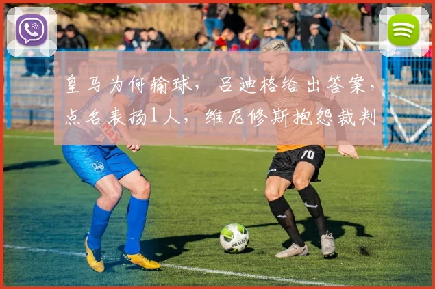 皇马为何输球，吕迪格给出答案，点名表扬1人，维尼修斯抱怨裁判