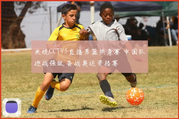 央视CCTV5直播男篮热身赛 中国队迎战强敌 备战奥运资格赛