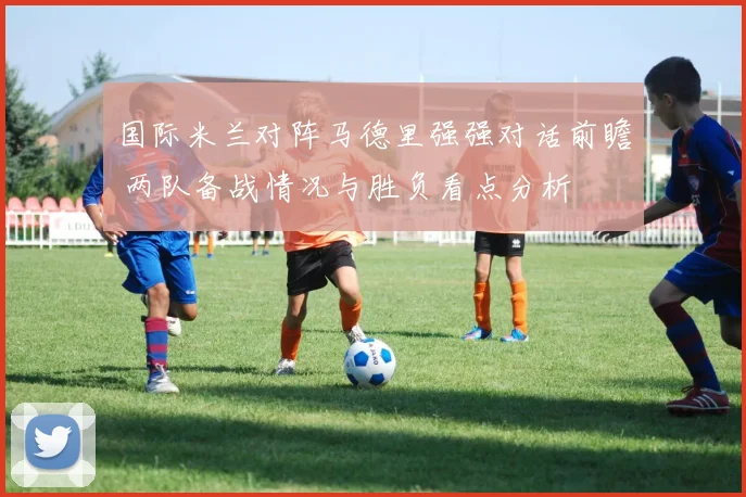 国际米兰对阵马德里强强对话前瞻 两队备战情况与胜负看点分析